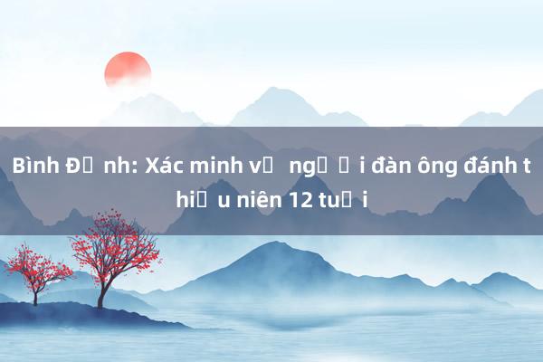 Bình Định: Xác minh vụ người đàn ông đánh thiếu niên 12 tuổi